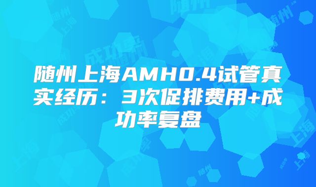 随州上海AMH0.4试管真实经历:3次促排费用+成功率复盘