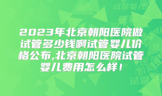 2023年北京朝阳医院做试管多少钱啊试管婴儿价格公布,北京朝阳医院试管婴儿费用怎么样！