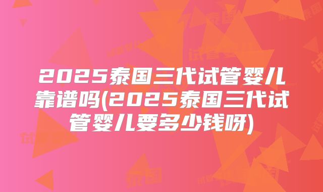 2025泰国三代试管婴儿靠谱吗(2025泰国三代试管婴儿要多少钱呀)