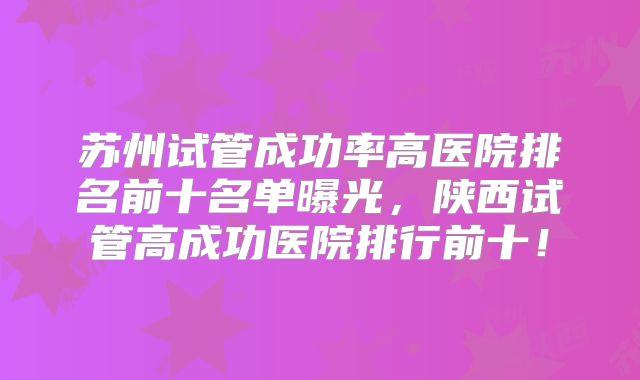 苏州试管成功率高医院排名前十名单曝光，陕西试管高成功医院排行前十！
