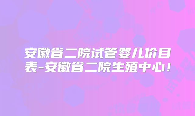 安徽省二院试管婴儿价目表-安徽省二院生殖中心！