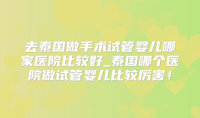 去泰国做手术试管婴儿哪家医院比较好_泰国哪个医院做试管婴儿比较厉害!