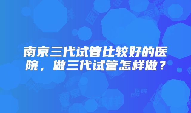南京三代试管比较好的医院，做三代试管怎样做？