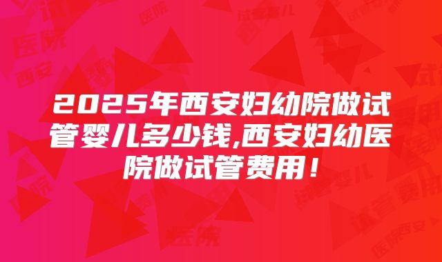 2025年西安妇幼院做试管婴儿多少钱,西安妇幼医院做试管费用!