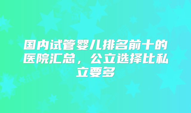 国内试管婴儿排名前十的医院汇总，公立选择比私立要多