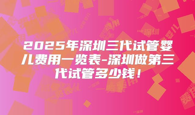 2025年深圳三代试管婴儿费用一览表-深圳做第三代试管多少钱!