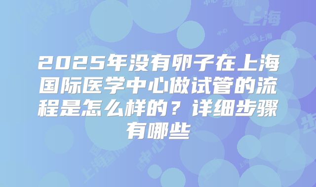 2025年没有卵子在上海国际医学中心做试管的流程是怎么样的?详细步骤有哪些
