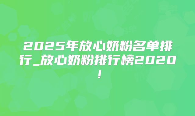 2025年放心奶粉名单排行_放心奶粉排行榜2020!