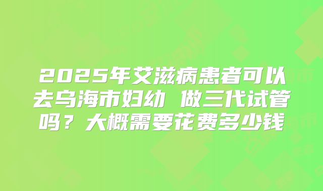 2025年艾滋病患者可以去乌海市妇幼 做三代试管吗?大概需要花费多少钱