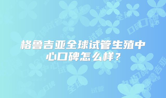 格鲁吉亚全球试管生殖中心口碑怎么样?