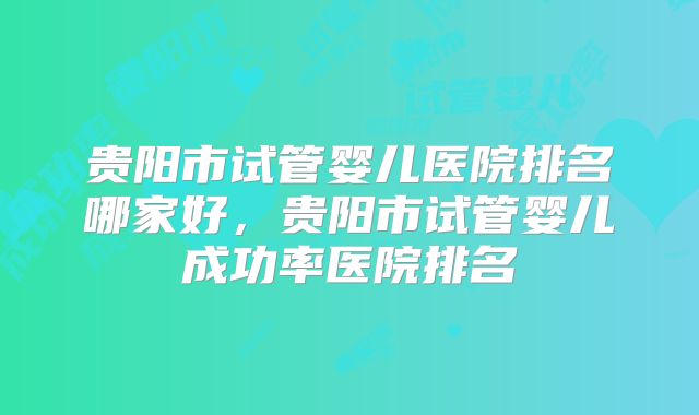 贵阳市试管婴儿医院排名哪家好，贵阳市试管婴儿成功率医院排名