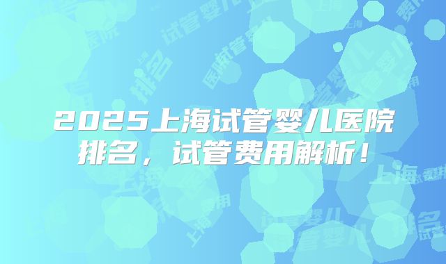 2025上海试管婴儿医院排名，试管费用解析！