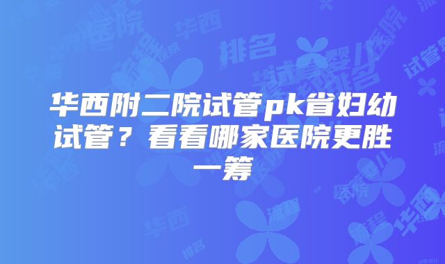 华西附二院试管pk省妇幼试管？看看哪家医院更胜一筹