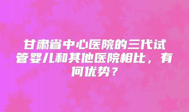 甘肃省中心医院的三代试管婴儿和其他医院相比，有何优势？