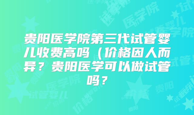 贵阳医学院第三代试管婴儿收费高吗（价格因人而异？贵阳医学可以做试管吗？
