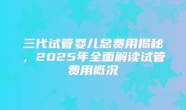 三代试管婴儿总费用揭秘，2025年全面解读试管费用概况