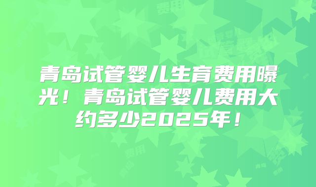 青岛试管婴儿生育费用曝光!青岛试管婴儿费用大约多少2025年!