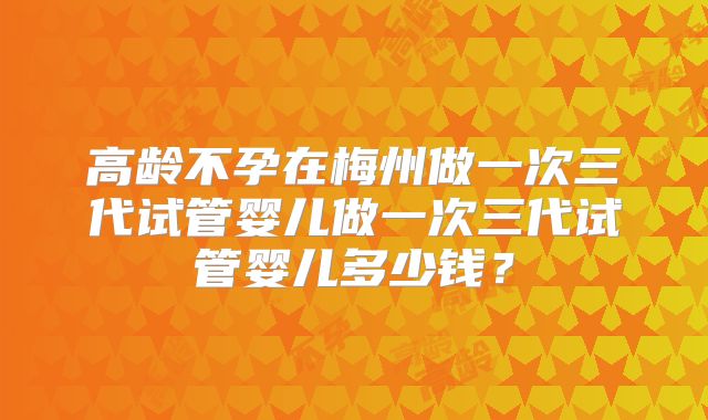 高龄不孕在梅州做一次三代试管婴儿做一次三代试管婴儿多少钱？