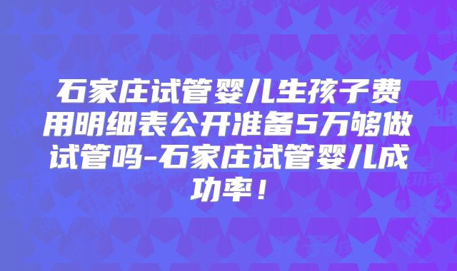 石家庄试管婴儿生孩子费用明细表公开准备5万够做试管吗-石家庄试管婴儿成功率！