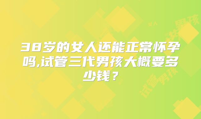 38岁的女人还能正常怀孕吗,试管三代男孩大概要多少钱？