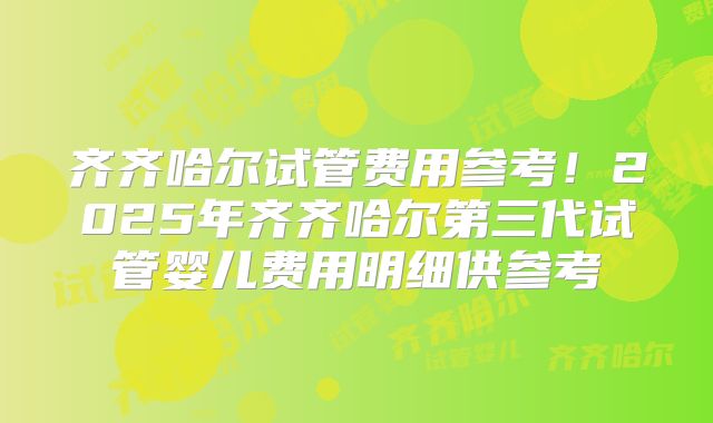 齐齐哈尔试管费用参考!2025年齐齐哈尔第三代试管婴儿费用明细供参考