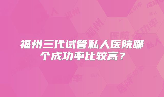 福州三代试管私人医院哪个成功率比较高？