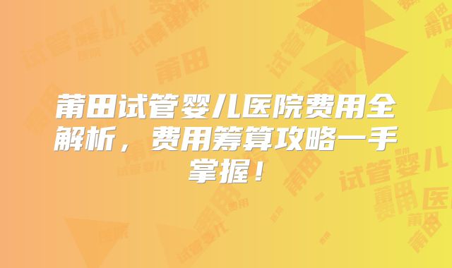 莆田试管婴儿医院费用全解析,费用筹算攻略一手掌握!
