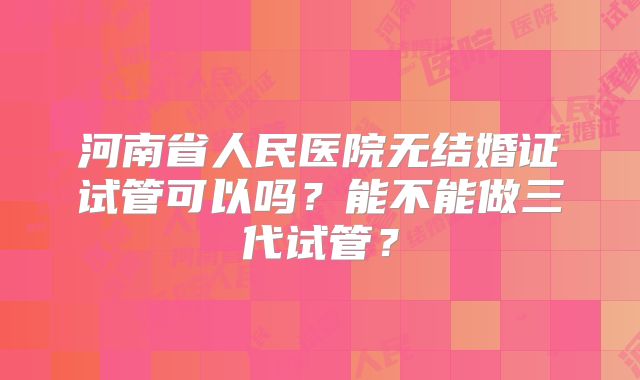 河南省人民医院无结婚证试管可以吗？能不能做三代试管？