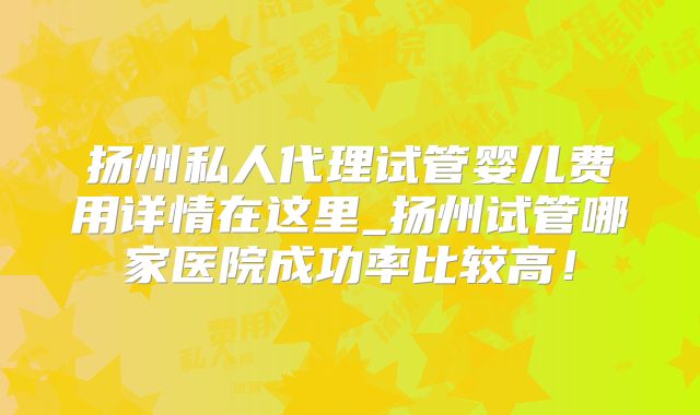 扬州私人代理试管婴儿费用详情在这里_扬州试管哪家医院成功率比较高!