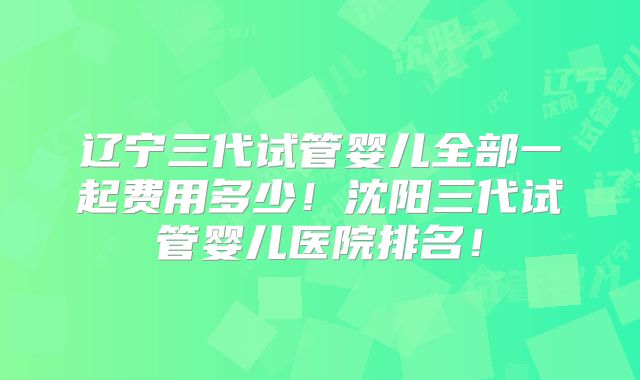 辽宁三代试管婴儿全部一起费用多少!沈阳三代试管婴儿医院排名!