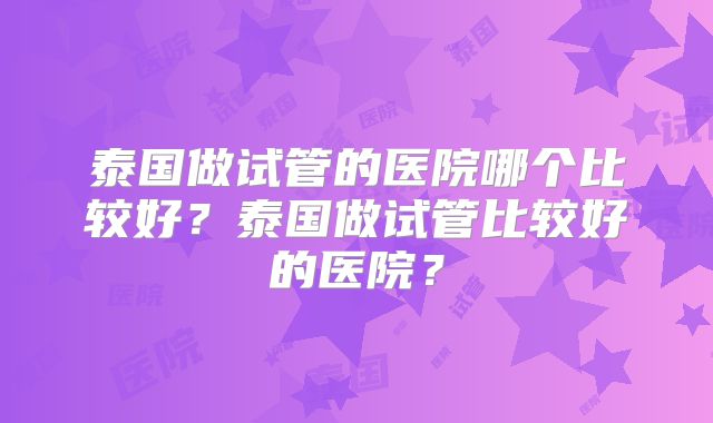 泰国做试管的医院哪个比较好？泰国做试管比较好的医院？