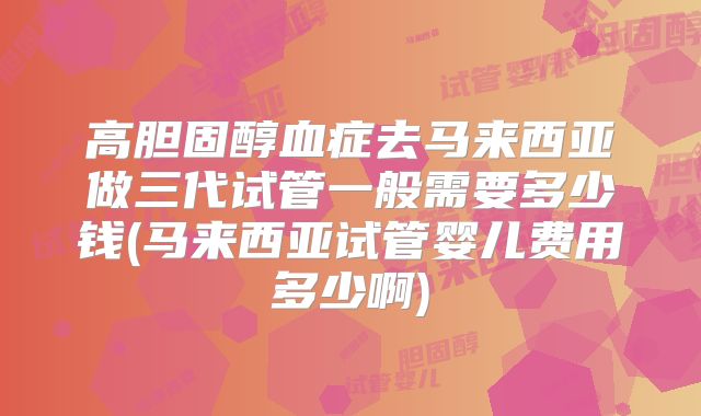 高胆固醇血症去马来西亚做三代试管一般需要多少钱(马来西亚试管婴儿费用多少啊)
