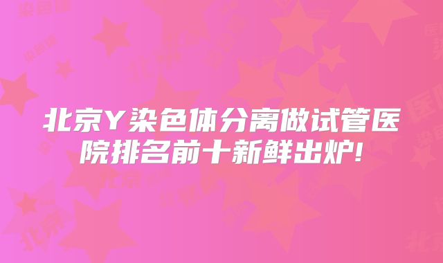北京Y染色体分离做试管医院排名前十新鲜出炉!