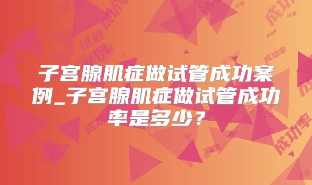 子宫腺肌症做试管成功案例_子宫腺肌症做试管成功率是多少？