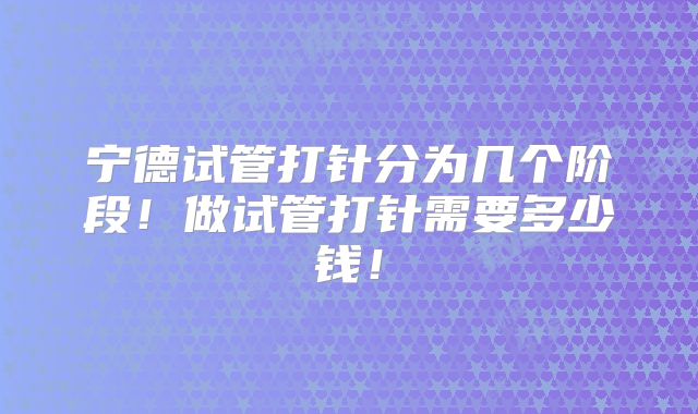 宁德试管打针分为几个阶段!做试管打针需要多少钱!