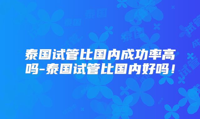 泰国试管比国内成功率高吗-泰国试管比国内好吗！