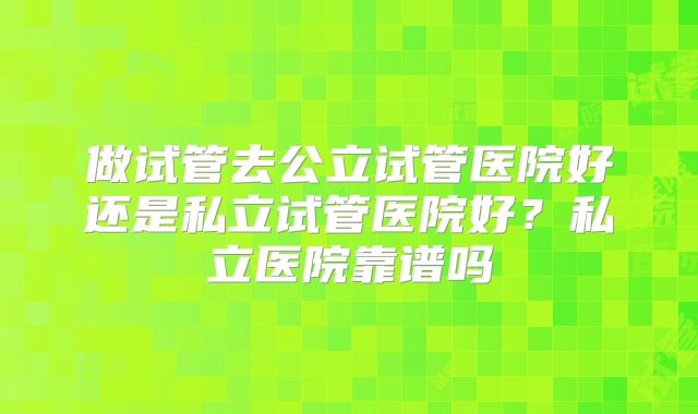 做试管去公立试管医院好还是私立试管医院好?私立医院靠谱吗