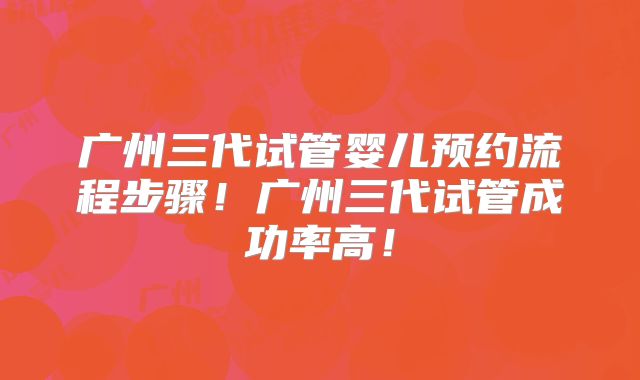 广州三代试管婴儿预约流程步骤!广州三代试管成功率高!