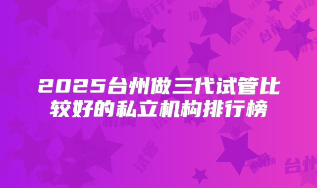 2025台州做三代试管比较好的私立机构排行榜