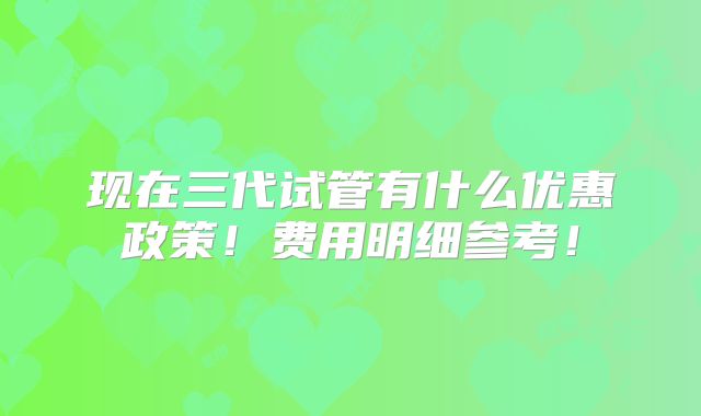 现在三代试管有什么优惠政策！费用明细参考！