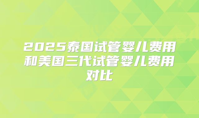 2025泰国试管婴儿费用和美国三代试管婴儿费用对比