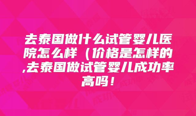 去泰国做什么试管婴儿医院怎么样(价格是怎样的,去泰国做试管婴儿成功率高吗!