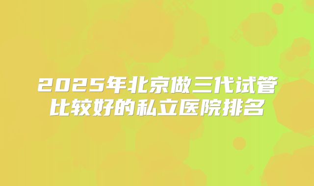 2025年北京做三代试管比较好的私立医院排名