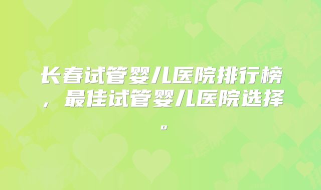 长春试管婴儿医院排行榜,最佳试管婴儿医院选择。