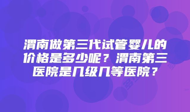 渭南做第三代试管婴儿的价格是多少呢？渭南第三医院是几级几等医院？