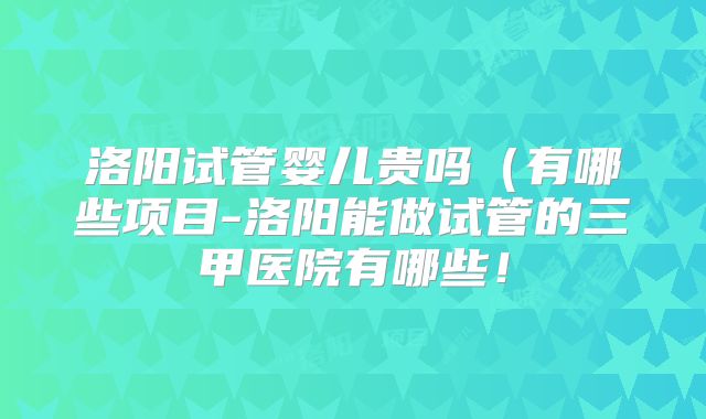 洛阳试管婴儿贵吗（有哪些项目-洛阳能做试管的三甲医院有哪些！