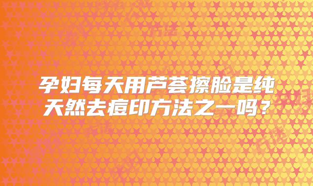 孕妇每天用芦荟擦脸是纯天然去痘印方法之一吗？