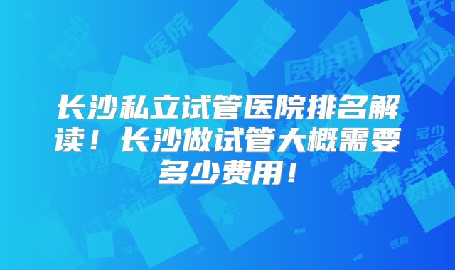 长沙私立试管医院排名解读！长沙做试管大概需要多少费用！