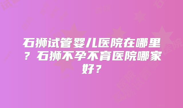 石狮试管婴儿医院在哪里？石狮不孕不育医院哪家好？