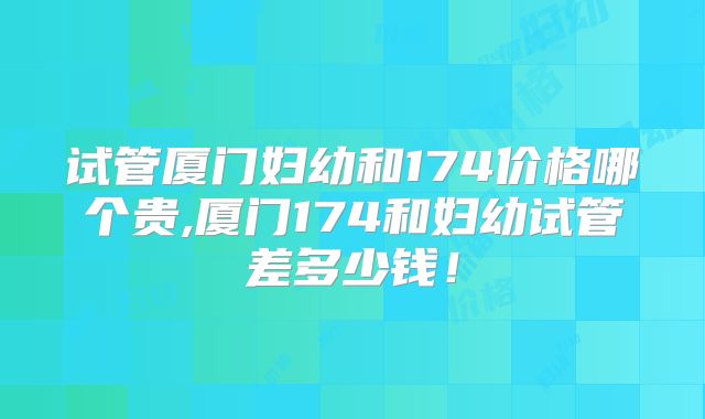 试管厦门妇幼和174价格哪个贵,厦门174和妇幼试管差多少钱!